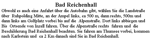 Textfeld: Bad ReichenhallObwohl es auch eine Anfahrt ber die Autobahn gibt, whlen Sie die Landstrae ber  Ruhpolding Mitte, an der Ampel links, ca 500 m, dann rechts, 500m und dann links am Golfplatz vorbei bis auf die  Alpenstrae. Dort links abbiegen und Bis  Ortsende von Inzell fahren. ber die Alpenstrae rechts  fahren und  die Beschilderung Bad Reichenhall beachten. Sie fahren am Thumsee vorbei, kommen nach Karlsstein und  ca 2 Km danach sind Sie in Bad Reichenhall.