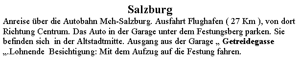 Textfeld: SalzburgAnreise ber die Autobahn Mch-Salzburg. Ausfahrt Flughafen ( 27 Km ), von dort Richtung Centrum. Das Auto in der Garage unter dem Festungsberg parken. Sie befinden sich  in der Altstadtmitte. Ausgang aus der Garage  Getreidegasse   .Lohnende  Besichtigung: Mit dem Aufzug auf die Festung fahren.