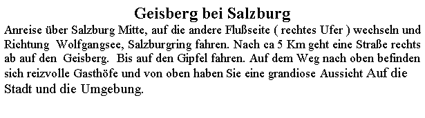 Textfeld: Geisberg bei SalzburgAnreise ber Salzburg Mitte, auf die andere Fluseite ( rechtes Ufer ) wechseln und  Richtung  Wolfgangsee, Salzburgring fahren. Nach ca 5 Km geht eine Strae rechts  ab auf den  Geisberg.  Bis auf den Gipfel fahren. Auf dem Weg nach oben befinden sich reizvolle Gasthfe und von oben haben Sie eine grandiose Aussicht Auf die Stadt und die Umgebung.