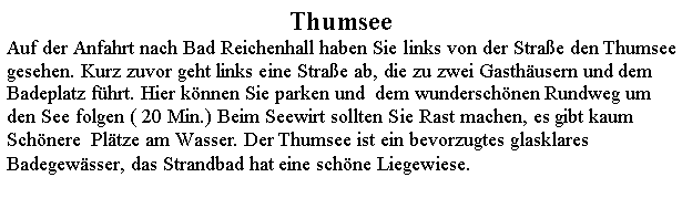 Textfeld: ThumseeAuf der Anfahrt nach Bad Reichenhall haben Sie links von der Strae den Thumsee  gesehen. Kurz zuvor geht links eine Strae ab, die zu zwei Gasthusern und dem  Badeplatz fhrt. Hier knnen Sie parken und  dem wunderschnen Rundweg um den See folgen ( 20 Min.) Beim Seewirt sollten Sie Rast machen, es gibt kaum Schnere  Pltze am Wasser. Der Thumsee ist ein bevorzugtes glasklares Badegewsser, das Strandbad hat eine schne Liegewiese.