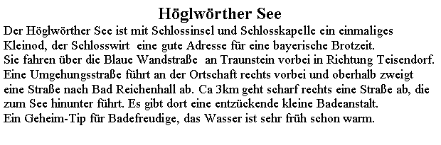 Textfeld: Hglwrther SeeDer Hglwrther See ist mit Schlossinsel und Schlosskapelle ein einmaliges Kleinod, der Schlosswirt  eine gute Adresse fr eine bayerische Brotzeit.Sie fahren ber die Blaue Wandstrae  an Traunstein vorbei in Richtung Teisendorf. Eine Umgehungsstrae fhrt an der Ortschaft rechts vorbei und oberhalb zweigt eine Strae nach Bad Reichenhall ab. Ca 3km geht scharf rechts eine Strae ab, die zum See hinunter fhrt. Es gibt dort eine entzckende kleine Badeanstalt.Ein Geheim-Tip fr Badefreudige, das Wasser ist sehr frh schon warm.