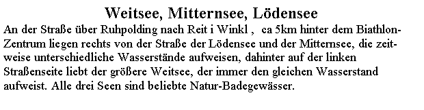 Textfeld: Weitsee, Mitternsee, LdenseeAn der Strae ber Ruhpolding nach Reit i Winkl ,  ca 5km hinter dem Biathlon-Zentrum liegen rechts von der Strae der Ldensee und der Mitternsee, die zeit-weise unterschiedliche Wasserstnde aufweisen, dahinter auf der linken Straenseite liebt der grere Weitsee, der immer den gleichen Wasserstand aufweist. Alle drei Seen sind beliebte Natur-Badegewsser. 