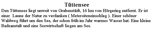 Textfeld: TttenseeDen Tttensee liegt unweit von Grabenstdt, 16 km von Hrgering entfernt. Er ist einer  Laune der Natur zu verdanken ( Meteroiteneinschlag ). Einer schner Waldweg fhrt um den See, der schon frh im Jahr warmes Wasser hat. Eine kleine Badeanstalt und eine Seewirtschaft liegen am See.