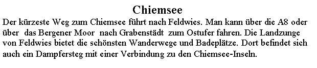 Textfeld: ChiemseeDer krzeste Weg zum Chiemsee fhrt nach Feldwies. Man kann ber die A8 oder ber  das Bergener Moor  nach Grabenstdt  zum Ostufer fahren. Die Landzunge von Feldwies bietet die schnsten Wanderwege und Badepltze. Dort befindet sich auch ein Dampfersteg mit einer Verbindung zu den Chiemsee-Inseln.