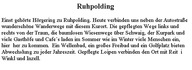 Textfeld: RuhpoldingEinst gehrte Hrgering zu Ruhpolding. Heute verbinden uns neben der Autostrae wunderschne Wanderwege mit diesem Kurort. Die gepflegten Wege links und rechts von der Traun, die baumlosen Wiesenwege ber Schwaig, der Kurpark und viele Gasthfe und Cafes laden im Sommer wie im Winter viele Menschen ein, hier  her zu kommen.  Ein Wellenbad, ein groes Freibad und ein Golfplatz bieten Abwechslung zu jeder Jahreszeit. Gepflegte Loipen verbinden den Ort mit Reit  i Winkl und Inzell.