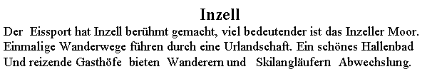 Textfeld: InzellDer  Eissport hat Inzell berhmt gemacht, viel bedeutender ist das Inzeller Moor. Einmalige Wanderwege fhren durch eine Urlandschaft. Ein schnes Hallenbad Und reizende Gasthfe  bieten  Wanderern und   Skilanglufern  Abwechslung.