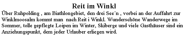 Textfeld: Reit im Winklber Ruhpolding , am Biathlongebiet, den drei Seen , vorbei an der Auffahrt zur Winklmoosalm kommt man  nach Reit i Winkl. Wunderschne Wanderwege im Sommer, tolle gepflegte Loipen im Winter, Skiberge und viele Gasthuser sind ein Anziehungspunkt, dem jeder Urlauber erliegen wird.